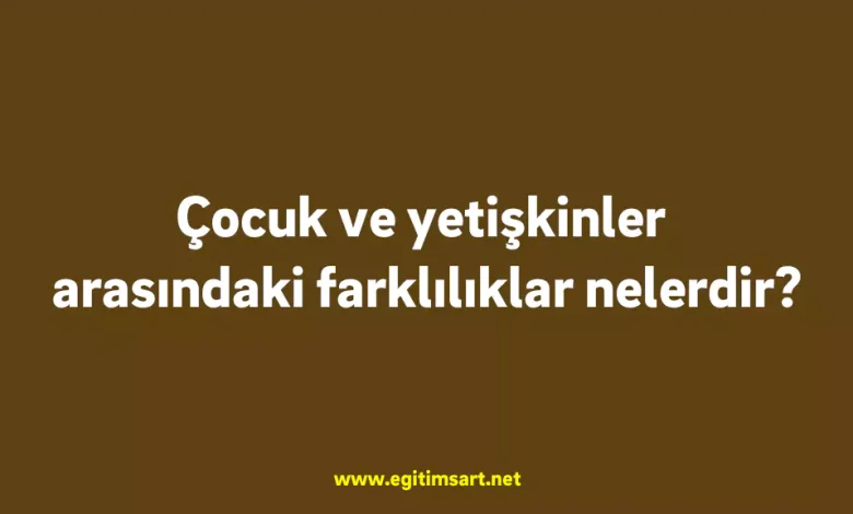 Çocuk ve yetişkinler arasındaki farklılıklar nelerdir